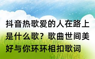 抖音熱歌愛的人在路上是什么歌?歌曲世間美好與你環(huán)環(huán)相扣歌詞