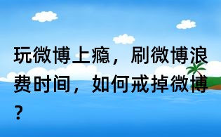 玩微博上癮，刷微博浪費時間，如何戒掉微博？