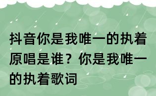 抖音你是我唯一的執(zhí)著原唱是誰?你是我唯一的執(zhí)著歌詞