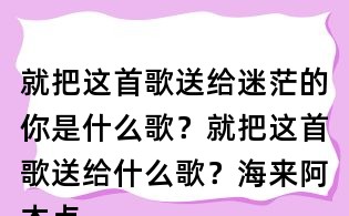 就把這首歌送給迷茫的你是什么歌?就把這首歌送給什么歌?海來阿木點歌的人歌詞