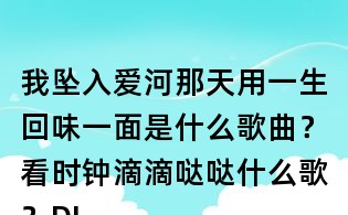 我墜入愛河那天用一生回味一面是什么歌曲？看時鐘滴滴噠噠什么歌？DJ小魚兒一生回味一面歌詞
