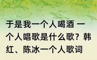 于是我一個人喝酒 一個人唱歌是什么歌?韓紅、陳冰一個人歌詞