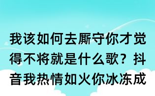 我該如何去廝守你才覺得不將就是什么歌?抖音我熱情如火,你冰凍成河歌詞
