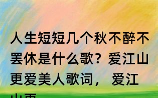 人生短短幾個秋不醉不罷休是什么歌？愛江山更愛美人歌詞， 愛江山更愛美人原唱