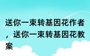 送你一束轉基因花作者,送你一束轉基因花教案