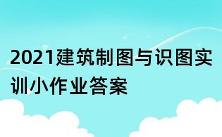 2021建筑制圖與識(shí)圖實(shí)訓(xùn)小作業(yè)答案