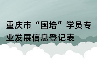重慶市“國(guó)培”學(xué)員專業(yè)發(fā)展信息登記表
