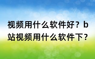 視頻用什么軟件好?b站視頻用什么軟件下?