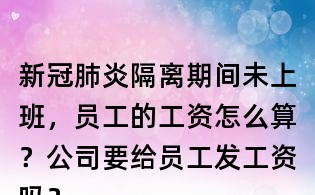 新冠肺炎隔離期間未上班,員工的工資怎么算?公司要給員工發工資嗎?