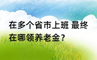在多個省市上班, 最終在哪領養老金?