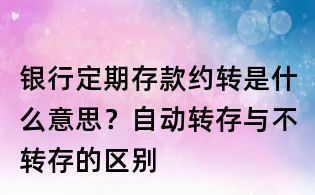 銀行定期存款約轉是什么意思？自動轉存與不轉存的區(qū)別