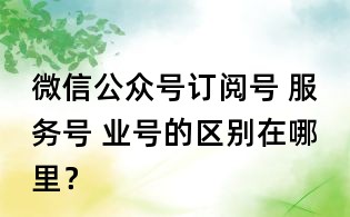 微信公眾號訂閱號 服務號 業號的區別在哪里?