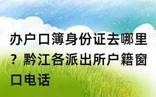 辦戶口簿身份證去哪里？黔江各派出所戶籍窗口電話