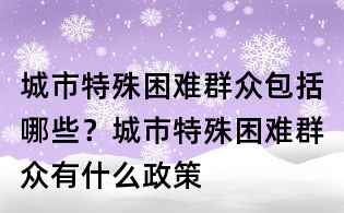 城市特殊困難群眾包括哪些?城市特殊困難群眾有什么政策
