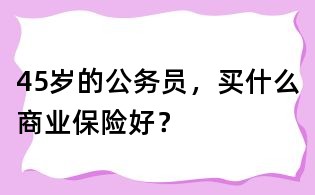 45歲的公務員,買什么商業保險好?