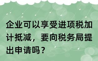 企業(yè)可以享受進(jìn)項(xiàng)稅加計(jì)抵減,要向稅務(wù)局提出申請(qǐng)嗎?