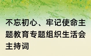 不忘初心、牢記使命主題教育專題組織生活會主持詞
