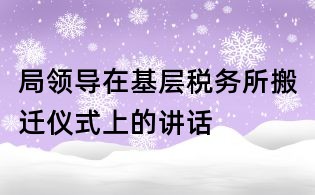 局領導在基層稅務所搬遷儀式上的講話