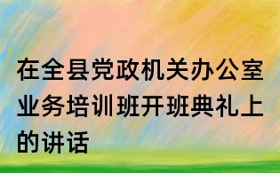 在全縣黨政機關辦公室業務培訓班開班典禮上的講話