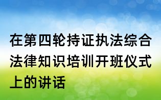 在第四輪持證執(zhí)法綜合法律知識(shí)培訓(xùn)開(kāi)班儀式上的講話