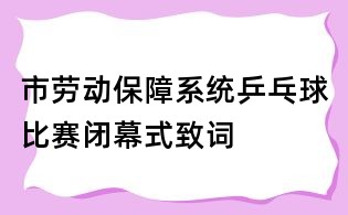市勞動保障系統乒乓球比賽閉幕式致詞