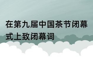 在第九屆中國茶節(jié)閉幕式上致閉幕詞