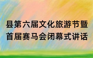 縣第六屆文化旅游節(jié)暨首屆賽馬會閉幕式講話