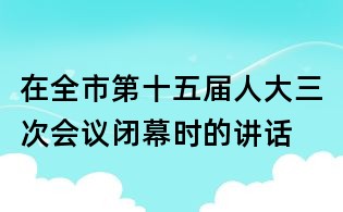 在全市第十五屆人大三次會議閉幕時的講話