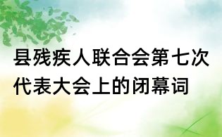 縣殘疾人聯合會第七次代表大會上的閉幕詞