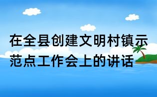 在全縣創(chuàng)建文明村鎮(zhèn)示范點工作會上的講話