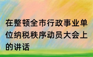 在整頓全市行政事業單位納稅秩序動員大會上的講話