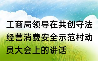 工商局領導在共創守法經營消費安全示范村動員大會上的講話
