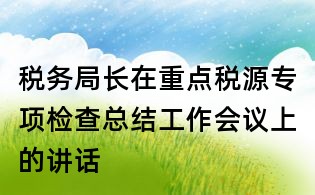 稅務局長在重點稅源專項檢查總結工作會議上的講話