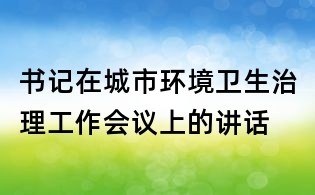 書記在城市環境衛生治理工作會議上的講話