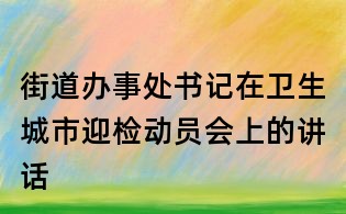街道辦事處書記在衛(wèi)生城市迎檢動員會上的講話