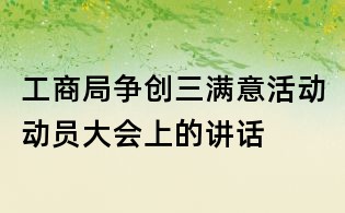 工商局爭創三滿意活動動員大會上的講話