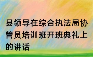 縣領導在綜合執法局協管員培訓班開班典禮上的講話