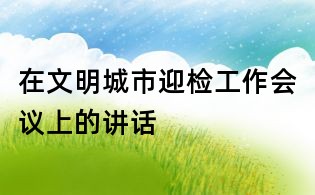 在文明城市迎檢工作會(huì)議上的講話