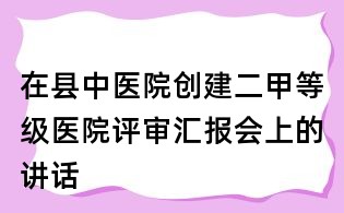 在縣中醫院創建二甲等級醫院評審匯報會上的講話