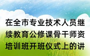在全市專業(yè)技術(shù)人員繼續(xù)教育公修課骨干師資培訓班開班儀式上的講