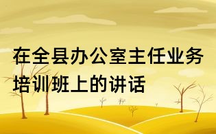在全縣辦公室主任業(yè)務(wù)培訓(xùn)班上的講話