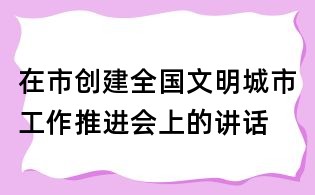 在市創建全國文明城市工作推進會上的講話