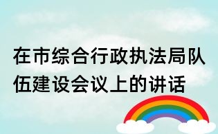 在市綜合行政執法局隊伍建設會議上的講話