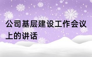 公司基層建設(shè)工作會(huì)議上的講話