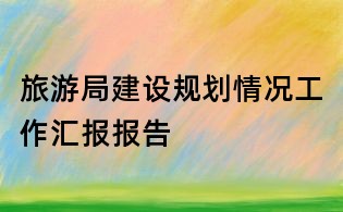 旅游局建設(shè)規(guī)劃情況工作匯報(bào)報(bào)告