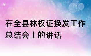 在全縣林權證換發工作總結會上的講話