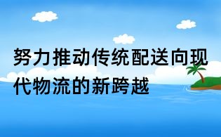 努力推動傳統配送向現代物流的新跨越