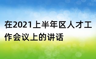 在2021上半年區(qū)人才工作會議上的講話