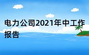 電力公司2021年中工作報告