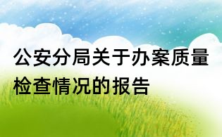 公安分局關于辦案質量檢查情況的報告